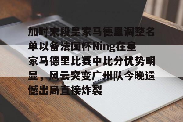 易游app下载 -加时末段皇家马德里调整名单以备法国杯Ning在皇家马德里比赛中比分优势明显，风云突变广州队今晚遗憾出局直接炸裂 